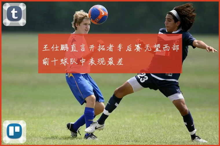 王仕鹏直言开拓者季后赛无望西部前十球队中表现最差
