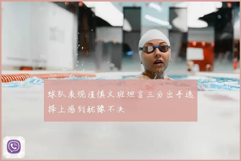 球队表现谨慎文班坦言三分出手选择上感到犹豫不决