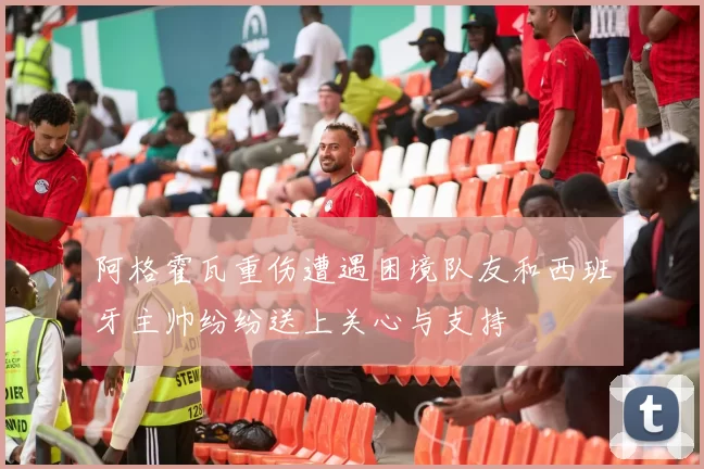 阿格霍瓦重伤遭遇困境队友和西班牙主帅纷纷送上关心与支持