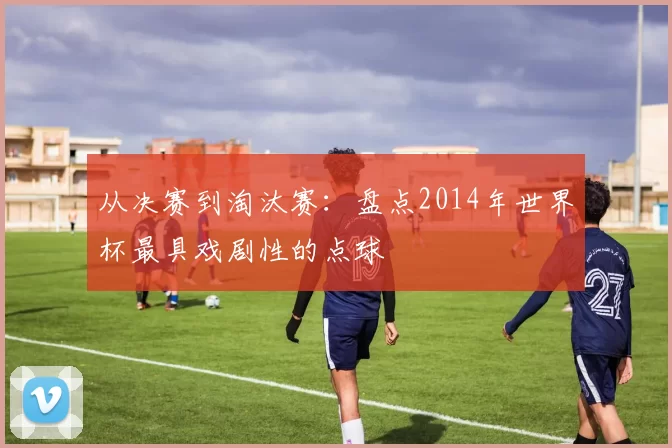 从决赛到淘汰赛：盘点2014年世界杯最具戏剧性的点球