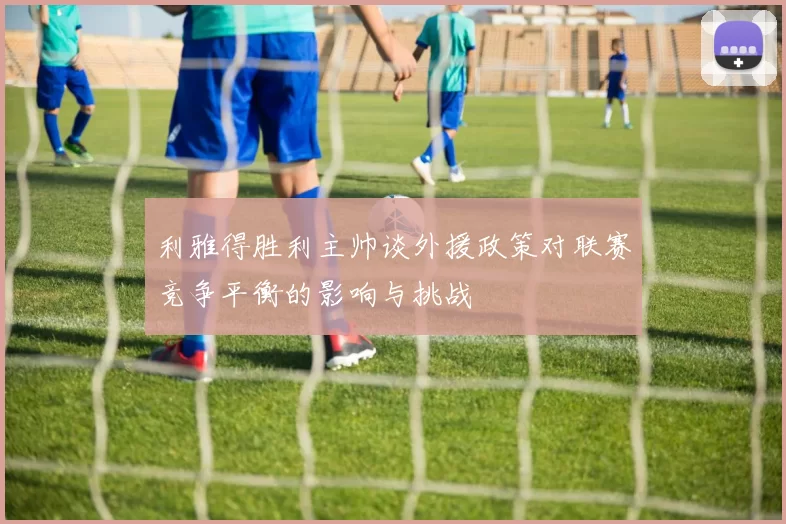利雅得胜利主帅谈外援政策对联赛竞争平衡的影响与挑战