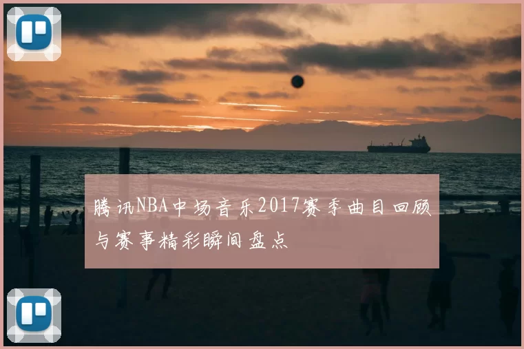 腾讯NBA中场音乐2017赛季曲目回顾与赛事精彩瞬间盘点