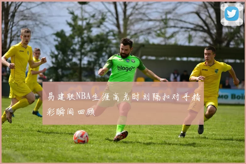 易建联NBA生涯高光时刻隔扣对手精彩瞬间回顾