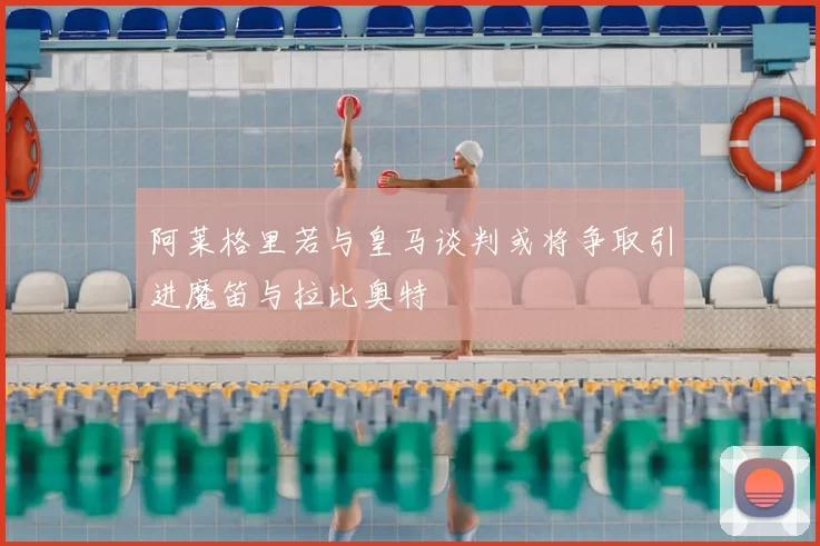 阿莱格里若与皇马谈判或将争取引进魔笛与拉比奥特