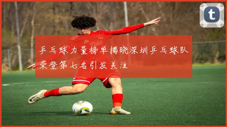 乒乓球力量榜单揭晓深圳乒乓球队荣登第七名引发关注