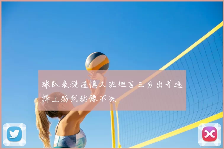 球队表现谨慎文班坦言三分出手选择上感到犹豫不决