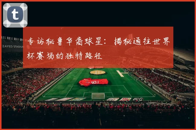 专访秘鲁华裔球星：揭秘通往世界杯赛场的独特路径