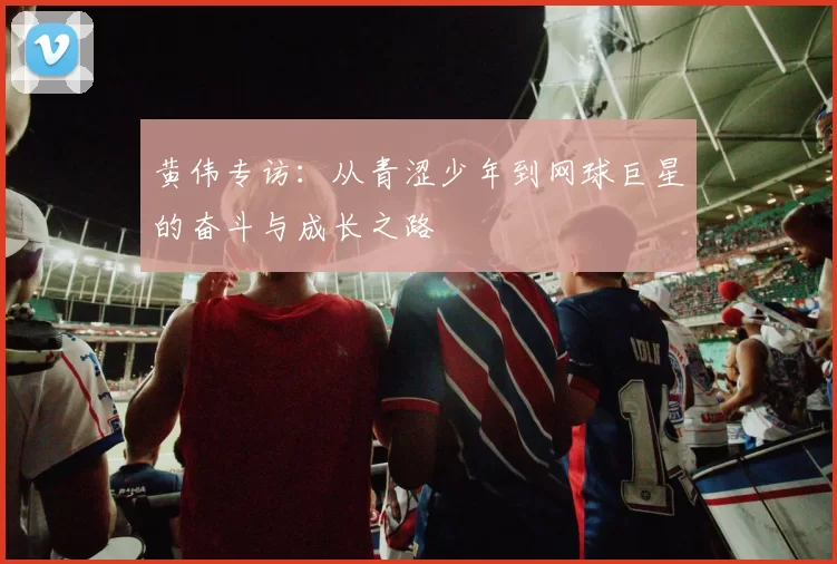 黄伟专访:从青涩少年到网球巨星的奋斗与成长之路
