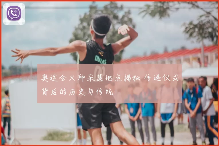 奥运会火种采集地点揭秘 传递仪式背后的历史与传统