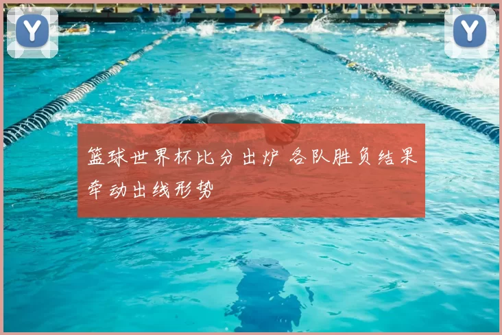 篮球世界杯比分出炉 各队胜负结果牵动出线形势