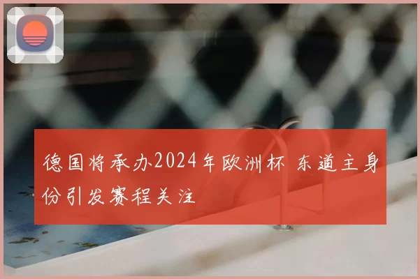 德国将承办2024年欧洲杯 东道主身份引发赛程关注