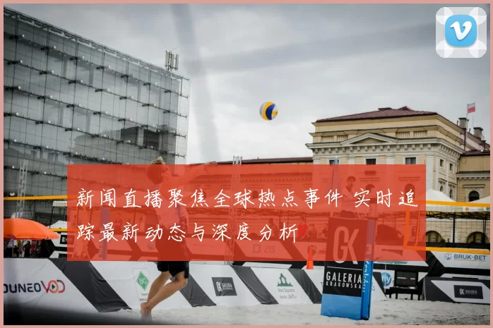 新闻直播聚焦全球热点事件 实时追踪最新动态与深度分析