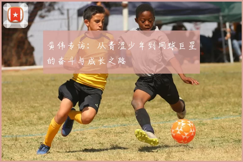黄伟专访:从青涩少年到网球巨星的奋斗与成长之路