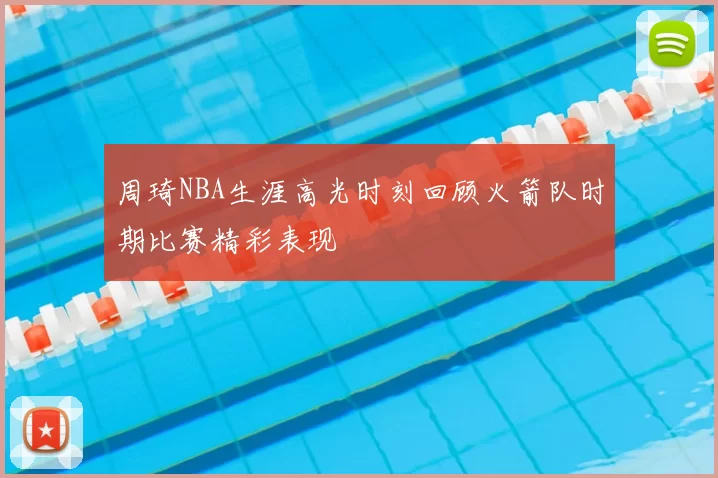 周琦NBA生涯高光时刻回顾火箭队时期比赛精彩表现