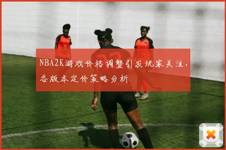 NBA2K游戏价格调整引发玩家关注，各版本定价策略分析