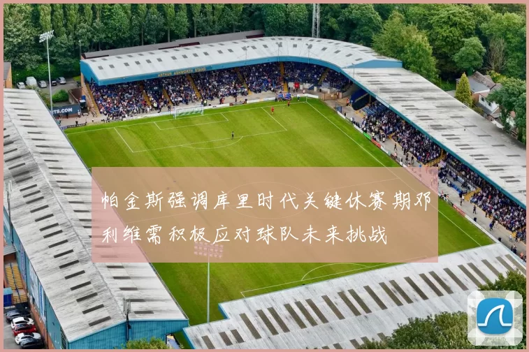 帕金斯强调库里时代关键休赛期邓利维需积极应对球队未来挑战