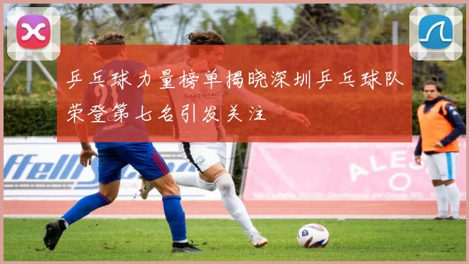 乒乓球力量榜单揭晓深圳乒乓球队荣登第七名引发关注