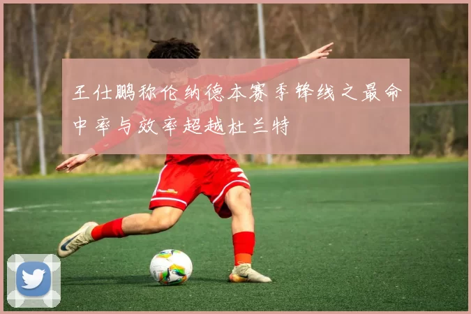 王仕鹏称伦纳德本赛季锋线之最命中率与效率超越杜兰特