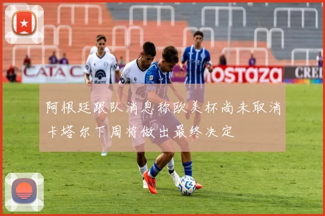 阿根廷跟队消息称欧美杯尚未取消卡塔尔下周将做出最终决定
