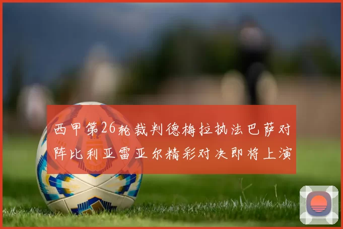 西甲第26轮裁判德梅拉执法巴萨对阵比利亚雷亚尔精彩对决即将上演