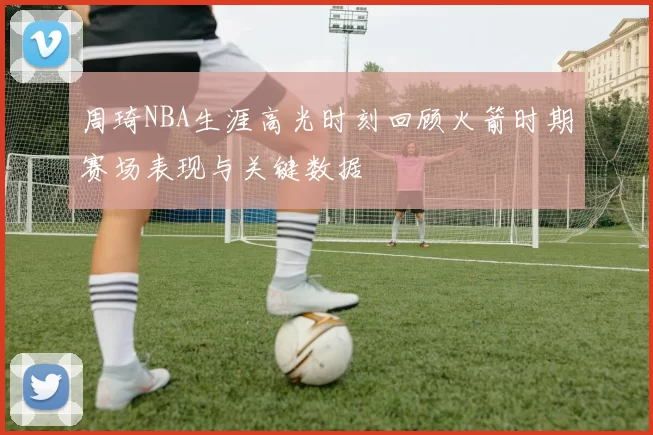 周琦NBA生涯高光时刻回顾火箭时期赛场表现与关键数据