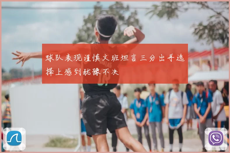 球队表现谨慎文班坦言三分出手选择上感到犹豫不决