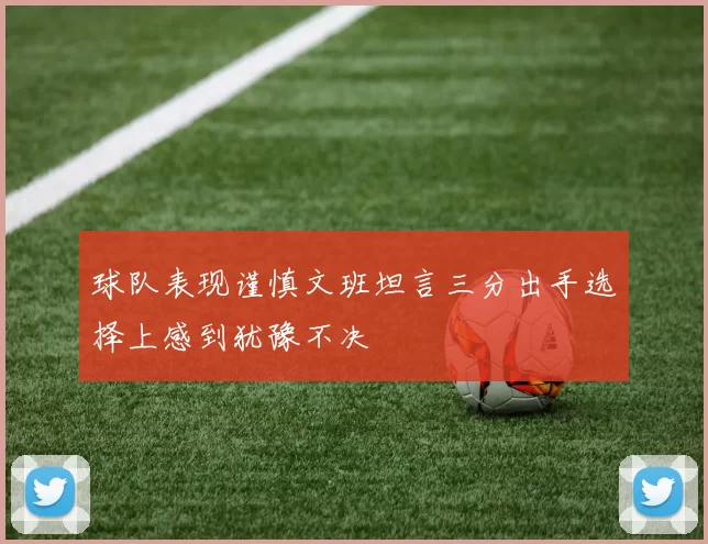球队表现谨慎文班坦言三分出手选择上感到犹豫不决