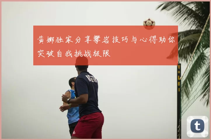 黄娜独家分享攀岩技巧与心得助你突破自我挑战极限