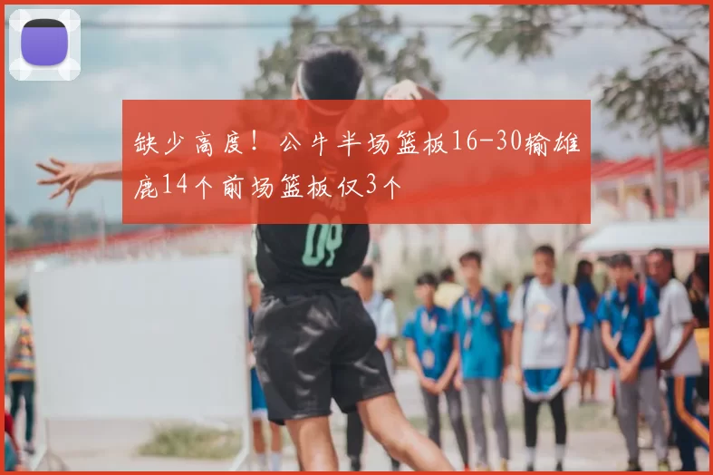 缺少高度！公牛半场篮板16-30输雄鹿14个前场篮板仅3个