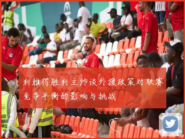 利雅得胜利主帅谈外援政策对联赛竞争平衡的影响与挑战