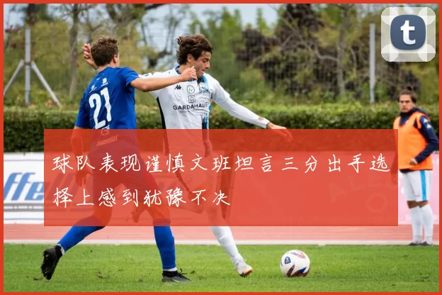 球队表现谨慎文班坦言三分出手选择上感到犹豫不决