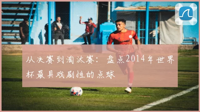 从决赛到淘汰赛:盘点2014年世界杯最具戏剧性的点球