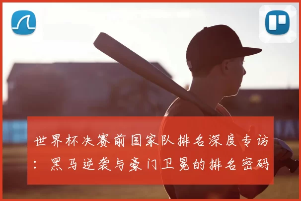 世界杯决赛前国家队排名深度专访:黑马逆袭与豪门卫冕的排名密码