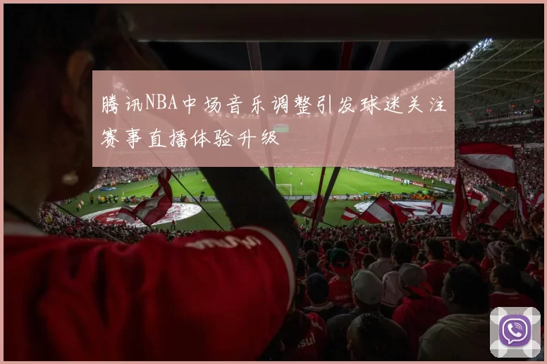 腾讯NBA中场音乐调整引发球迷关注赛事直播体验升级